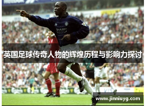 英国足球传奇人物的辉煌历程与影响力探讨