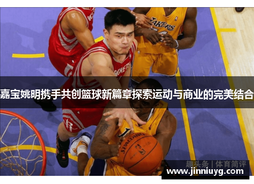嘉宝姚明携手共创篮球新篇章探索运动与商业的完美结合
