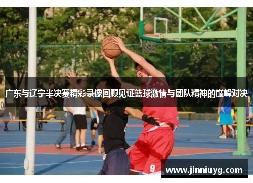 广东与辽宁半决赛精彩录像回顾见证篮球激情与团队精神的巅峰对决